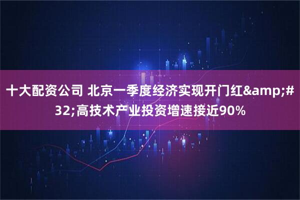 十大配资公司 北京一季度经济实现开门红&#32;高技术产业投资增速接近90%