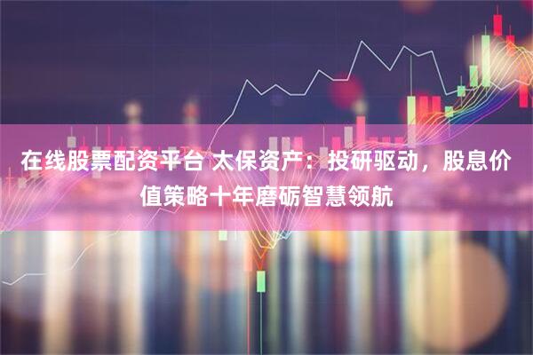 在线股票配资平台 太保资产：投研驱动，股息价值策略十年磨砺智慧领航