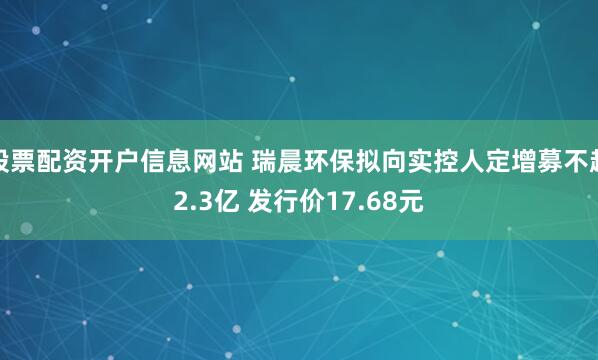 股票配资开户信息网站 瑞晨环保拟向实控人定增募不超2.3亿 发行价17.68元