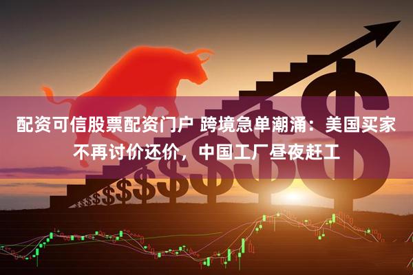 配资可信股票配资门户 跨境急单潮涌：美国买家不再讨价还价，中国工厂昼夜赶工