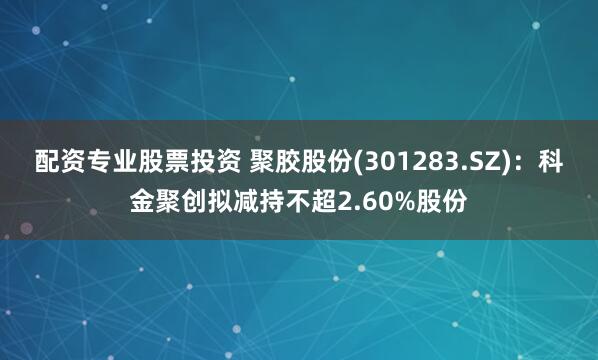 配资专业股票投资 聚胶股份(301283.SZ)：科金聚创拟减持不超2.60%股份