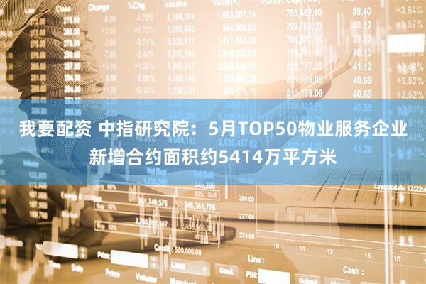 我要配资 中指研究院：5月TOP50物业服务企业新增合约面积约5414万平方米