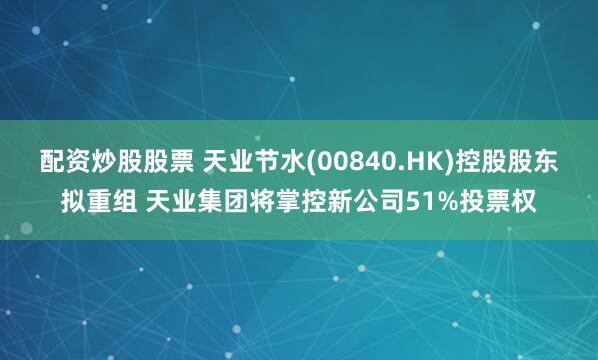 配资炒股股票 天业节水(00840.HK)控股股东拟重组 天业集团将掌控新公司51%投票权