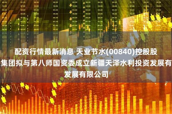 配资行情最新消息 天业节水(00840)控股股东天业集团拟与第八师国资委成立新疆天泽水利投资发展有限公司