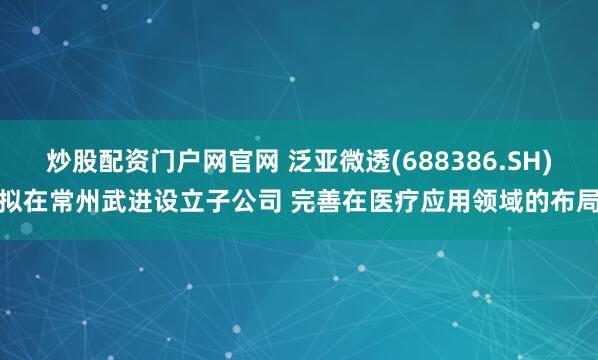 炒股配资门户网官网 泛亚微透(688386.SH)拟在常州武进设立子公司 完善在医疗应用领域的布局