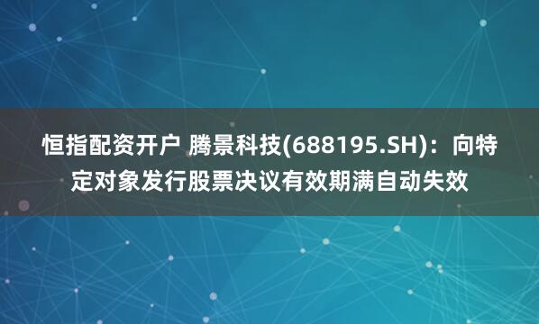 恒指配资开户 腾景科技(688195.SH)：向特定对象发行股票决议有效期满自动失效