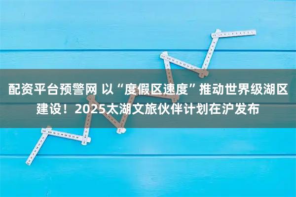 配资平台预警网 以“度假区速度”推动世界级湖区建设！2025太湖文旅伙伴计划在沪发布