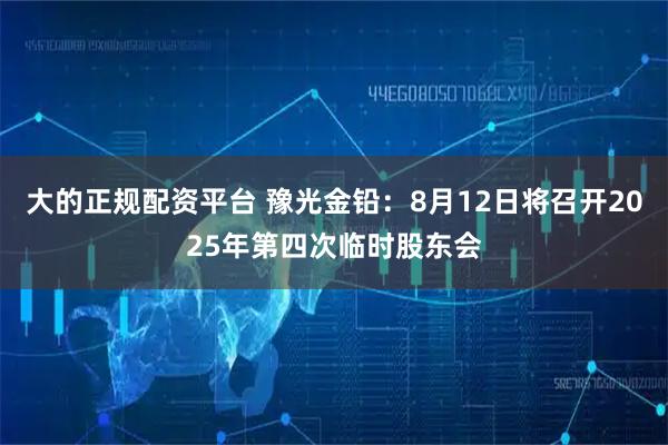大的正规配资平台 豫光金铅：8月12日将召开2025年第四次临时股东会