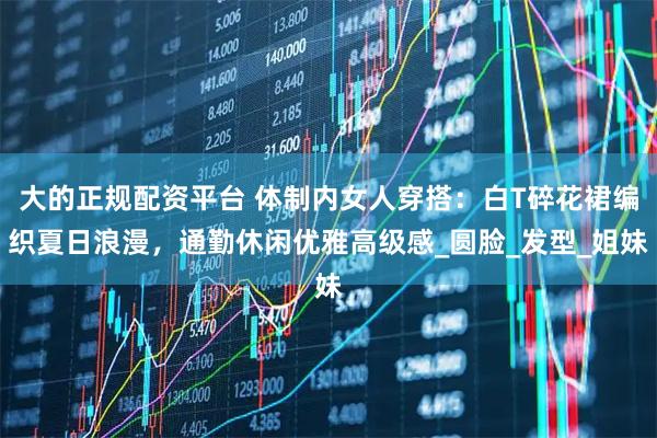 大的正规配资平台 体制内女人穿搭：白T碎花裙编织夏日浪漫，通勤休闲优雅高级感_圆脸_发型_姐妹