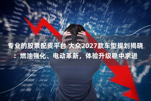 专业的股票配资平台 大众2027款车型规划揭晓：燃油强化、电动革新，体验升级稳中求进