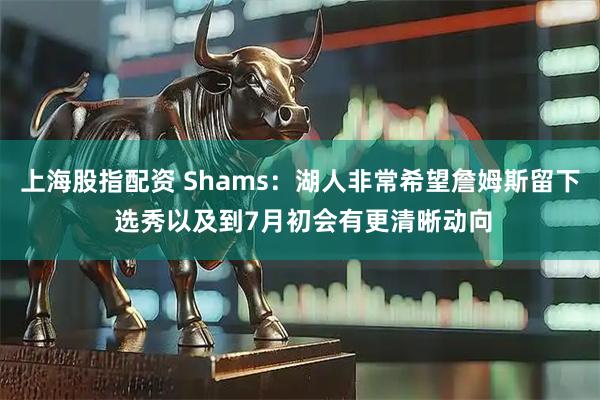 上海股指配资 Shams：湖人非常希望詹姆斯留下 选秀以及到7月初会有更清晰动向