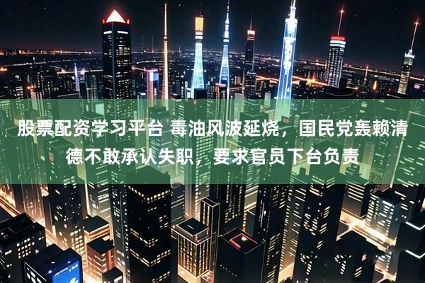 股票配资学习平台 毒油风波延烧，国民党轰赖清德不敢承认失职，要求官员下台负责