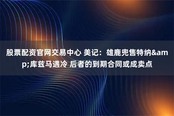 股票配资官网交易中心 美记：雄鹿兜售特纳&库兹马遇冷 后者的到期合同或成卖点