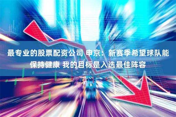 最专业的股票配资公司 申京：新赛季希望球队能保持健康 我的目标是入选最佳阵容