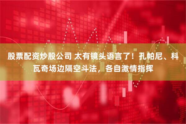 股票配资炒股公司 太有镜头语言了！孔帕尼、科瓦奇场边隔空斗法，各自激情指挥
