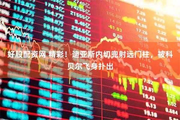 好股配资网 精彩！迪亚斯内切兜射远门柱，被科贝尔飞身扑出